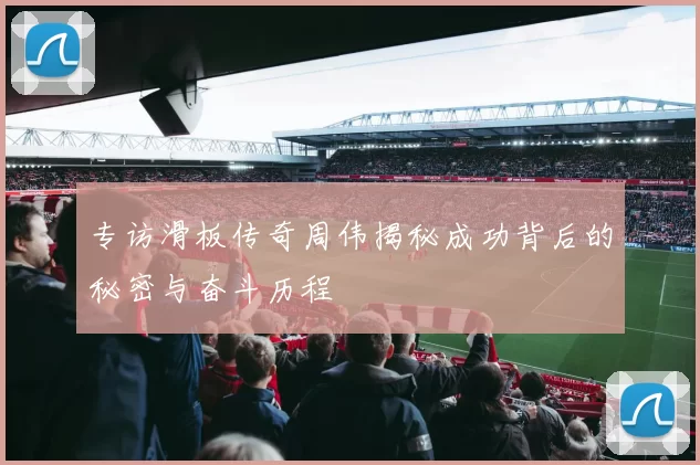 专访滑板传奇周伟揭秘成功背后的秘密与奋斗历程