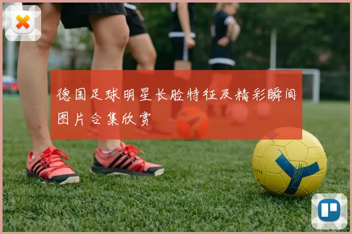 德国足球明星长脸特征及精彩瞬间图片合集欣赏