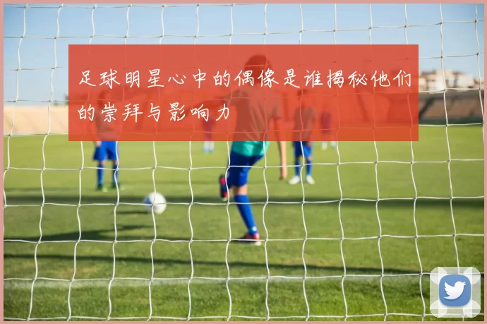 足球明星心中的偶像是谁揭秘他们的崇拜与影响力