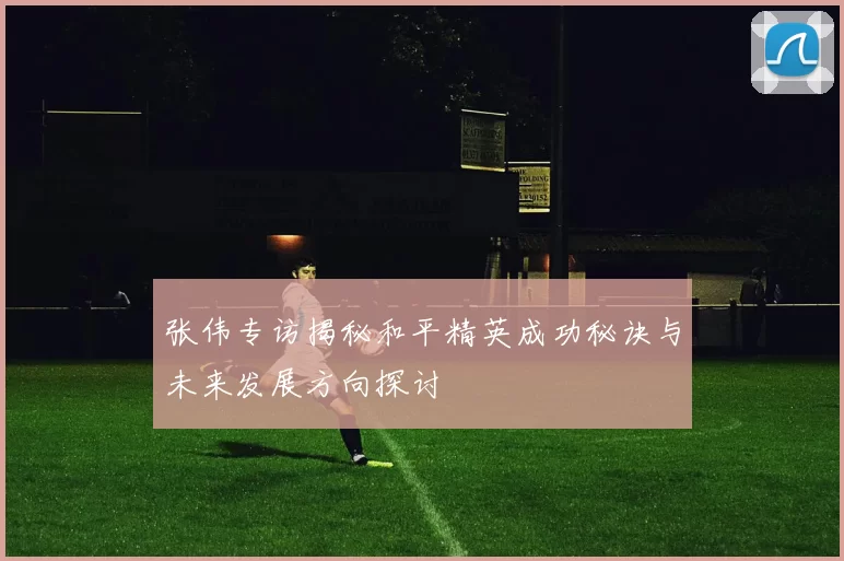 张伟专访揭秘和平精英成功秘诀与未来发展方向探讨