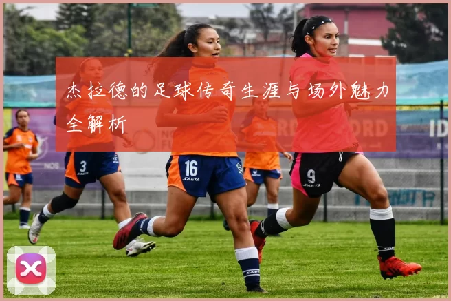 杰拉德的足球传奇生涯与场外魅力全解析
