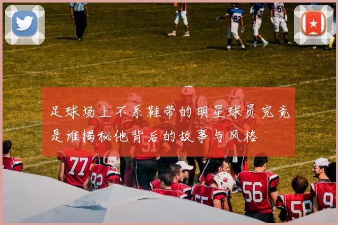 足球场上不系鞋带的明星球员究竟是谁揭秘他背后的故事与风格