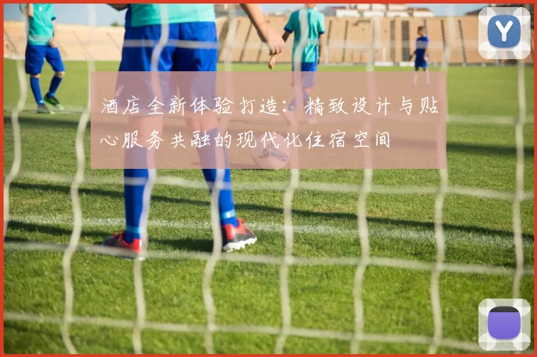 酒店全新体验打造：精致设计与贴心服务共融的现代化住宿空间