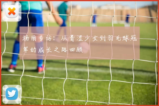杨丽专访：从青涩少女到羽毛球冠军的成长之路回顾