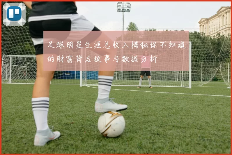 足球明星生涯总收入揭秘你不知道的财富背后故事与数据分析