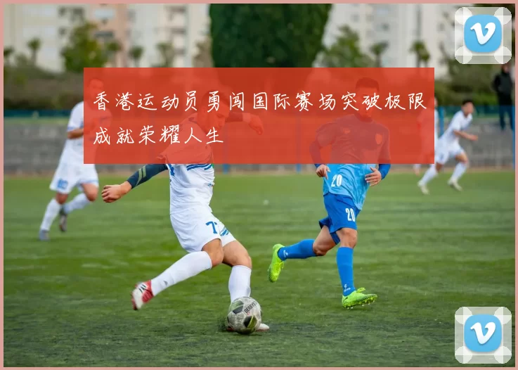 香港运动员勇闯国际赛场突破极限成就荣耀人生