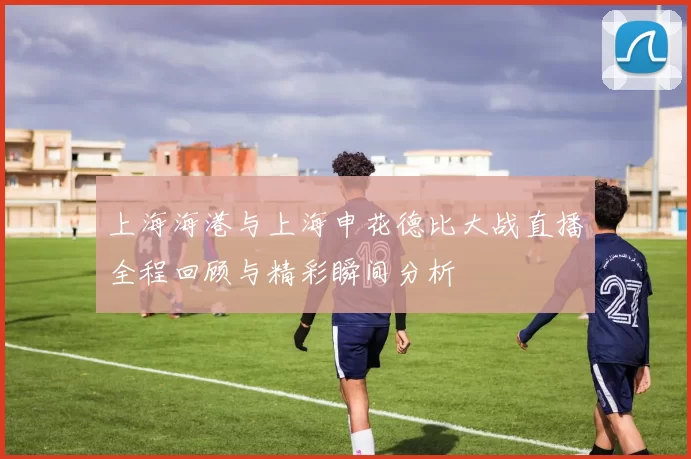 上海海港与上海申花德比大战直播全程回顾与精彩瞬间分析