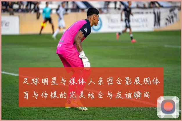 足球明星与媒体人亲密合影展现体育与传媒的完美结合与友谊瞬间