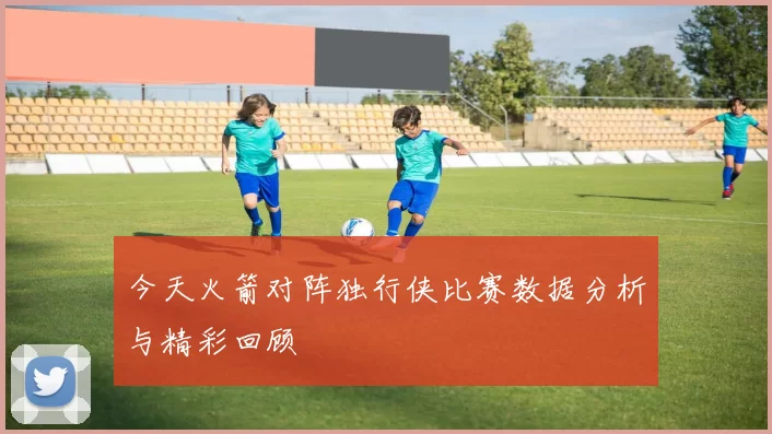 今天火箭对阵独行侠比赛数据分析与精彩回顾