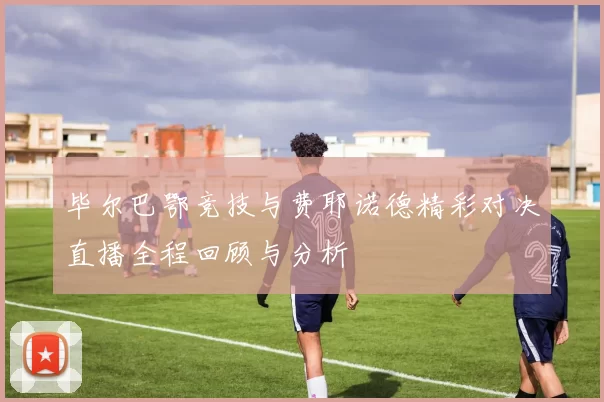 毕尔巴鄂竞技与费耶诺德精彩对决直播全程回顾与分析