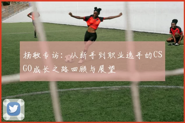 杨敏专访：从新手到职业选手的CSGO成长之路回顾与展望