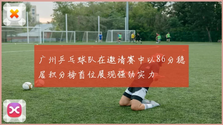 广州乒乓球队在邀请赛中以86分稳居积分榜首位展现强劲实力