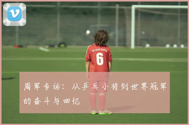 周军专访：从乒乓小将到世界冠军的奋斗与回忆