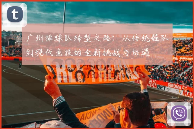 广州排球队转型之路：从传统强队到现代竞技的全新挑战与机遇