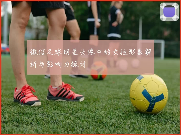 微信足球明星头像中的女性形象解析与影响力探讨