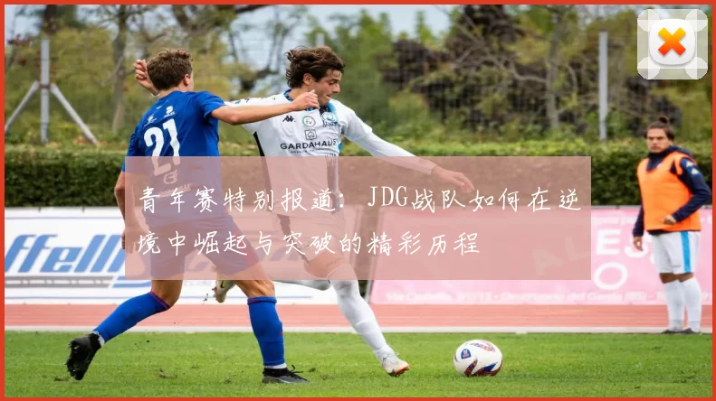 青年赛特别报道：JDG战队如何在逆境中崛起与突破的精彩历程