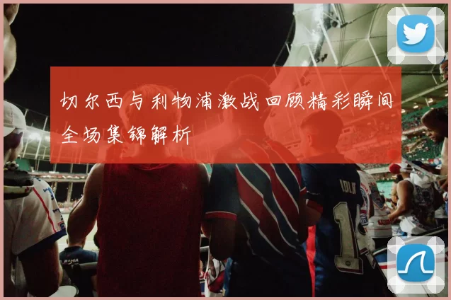 切尔西与利物浦激战回顾精彩瞬间全场集锦解析