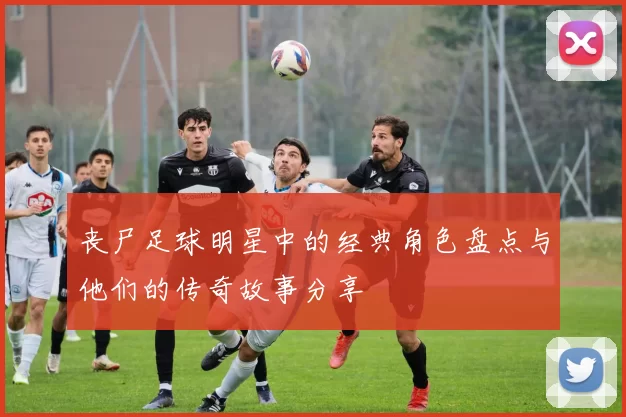 丧尸足球明星中的经典角色盘点与他们的传奇故事分享
