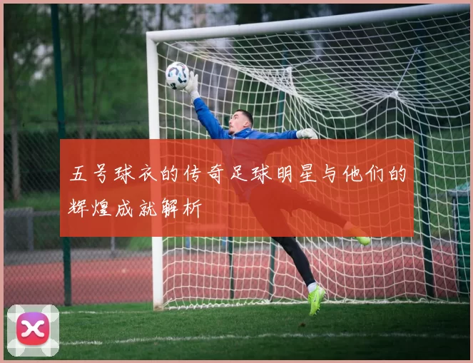 五号球衣的传奇足球明星与他们的辉煌成就解析