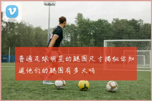 普通足球明星的腿围尺寸揭秘你知道他们的腿围有多大吗