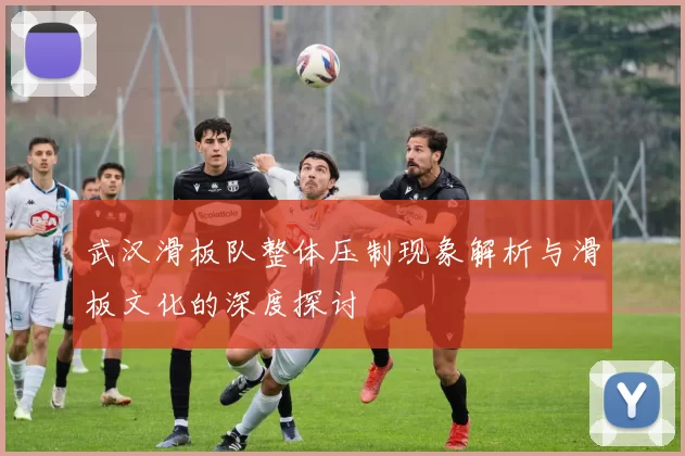 武汉滑板队整体压制现象解析与滑板文化的深度探讨