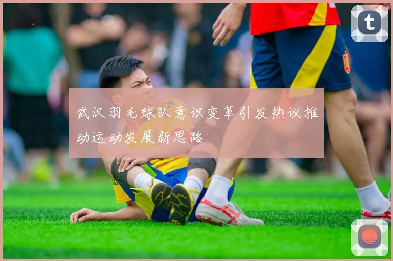 武汉羽毛球队意识变革引发热议推动运动发展新思路