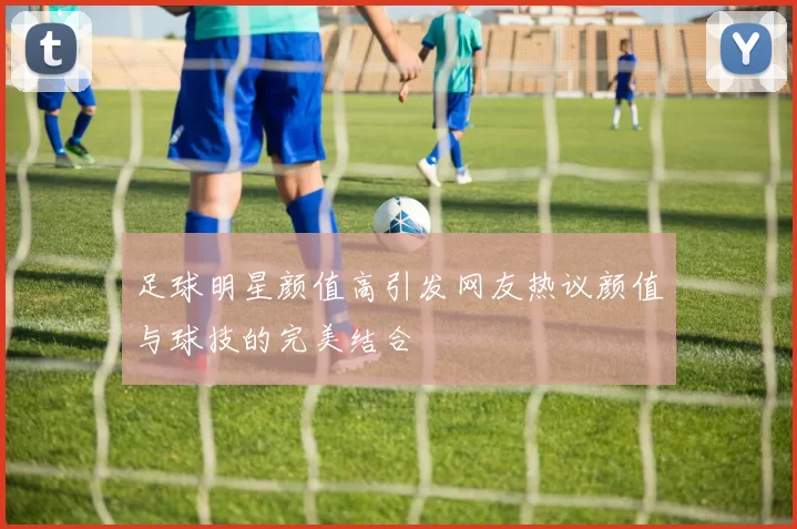 足球明星颜值高引发网友热议颜值与球技的完美结合