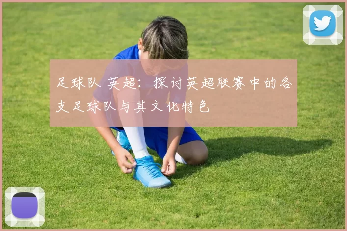 足球队 英超：探讨英超联赛中的各支足球队与其文化特色