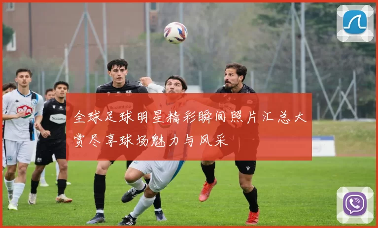 全球足球明星精彩瞬间照片汇总大赏尽享球场魅力与风采