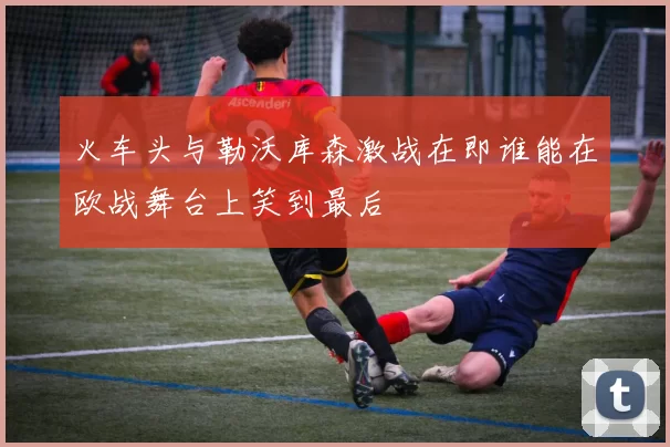 火车头与勒沃库森激战在即谁能在欧战舞台上笑到最后