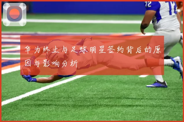 华为终止与足球明星签约背后的原因与影响分析
