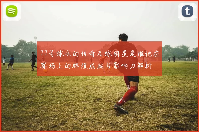 77号球衣的传奇足球明星是谁他在赛场上的辉煌成就与影响力解析