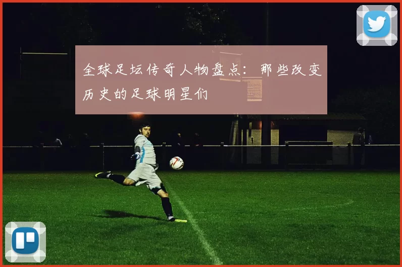 全球足坛传奇人物盘点：那些改变历史的足球明星们