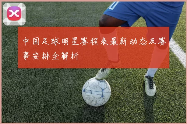 中国足球明星赛程表最新动态及赛事安排全解析