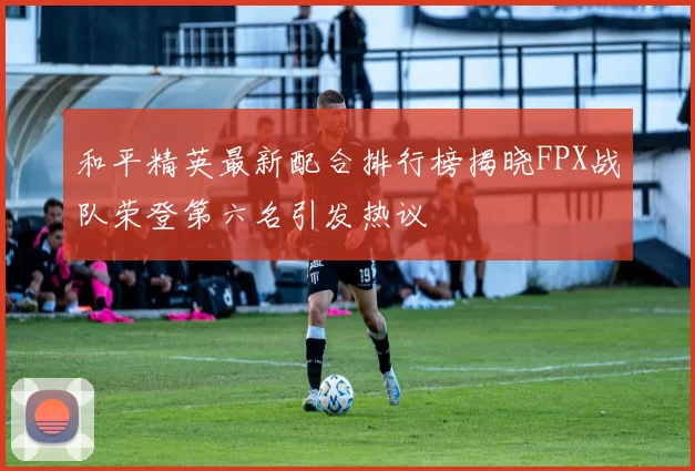 和平精英最新配合排行榜揭晓FPX战队荣登第六名引发热议