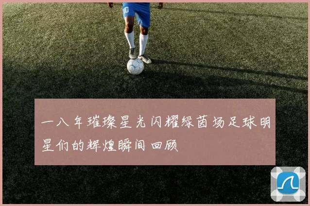一八年璀璨星光闪耀绿茵场足球明星们的辉煌瞬间回顾
