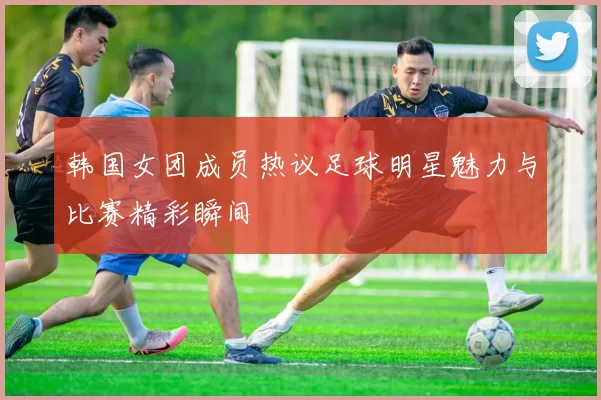 韩国女团成员热议足球明星魅力与比赛精彩瞬间