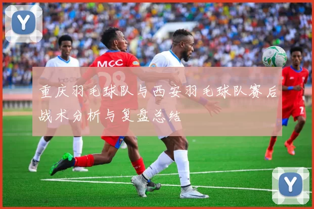 重庆羽毛球队与西安羽毛球队赛后战术分析与复盘总结