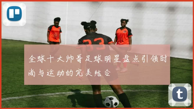 全球十大帅哥足球明星盘点引领时尚与运动的完美结合