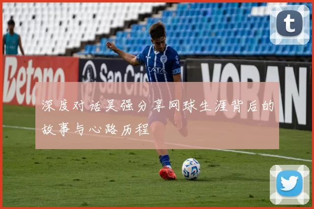 深度对话吴强分享网球生涯背后的故事与心路历程