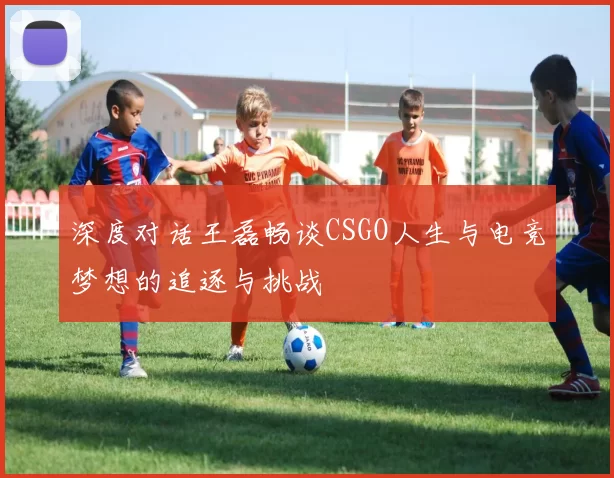 深度对话王磊畅谈CSGO人生与电竞梦想的追逐与挑战