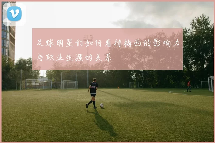 足球明星们如何看待梅西的影响力与职业生涯的关系