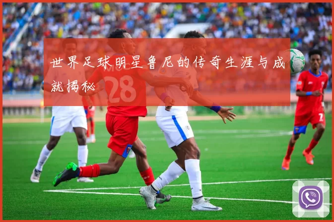 世界足球明星鲁尼的传奇生涯与成就揭秘