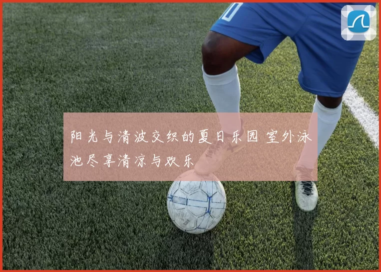 阳光与清波交织的夏日乐园 室外泳池尽享清凉与欢乐
