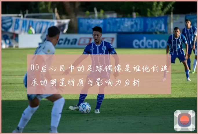 00后心目中的足球偶像是谁他们追求的明星特质与影响力分析