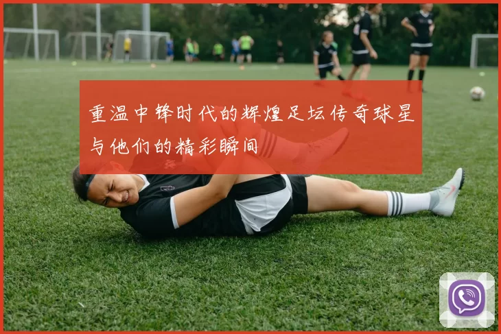 重温中锋时代的辉煌足坛传奇球星与他们的精彩瞬间