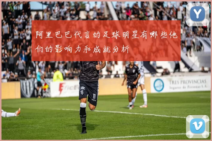 阿里巴巴代言的足球明星有哪些他们的影响力和成就分析