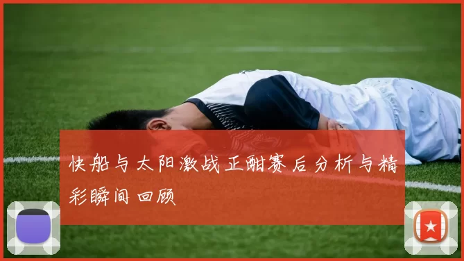 快船与太阳激战正酣赛后分析与精彩瞬间回顾