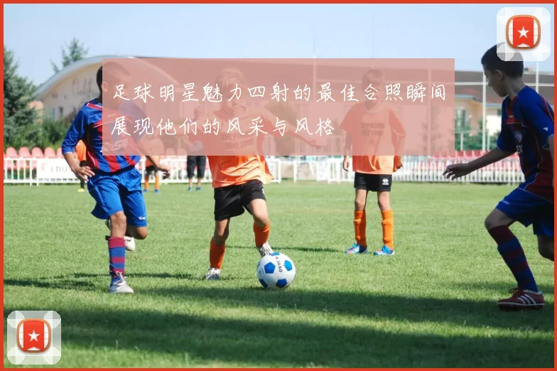 足球明星魅力四射的最佳合照瞬间展现他们的风采与风格