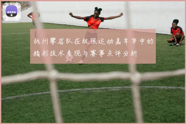杭州攀岩队在极限运动嘉年华中的精彩技术表现与赛事点评分析